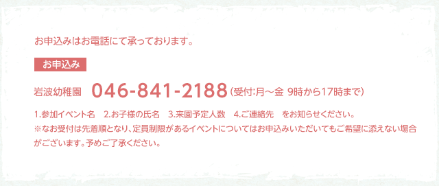 お申込みはお電話にて承っております。【お申込み】岩波幼稚園046-841-2188（受付：月～金10時から15時まで）1.参加イベント名　2.お子様の氏名　3.来援予定人数　4.ご連絡先をお知らせください。※なお受付は先着順となり定員制限があるイベントについてはお申込みいただいてもご希望に添えない場合がございます。予めご了承ください。