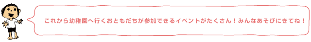 これから幼稚園へ行くおともだちが参加できるイベントがたくさん！みんなあそびにきてね！