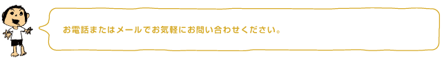 お電話またはメールでお気軽にお問い合わせください。