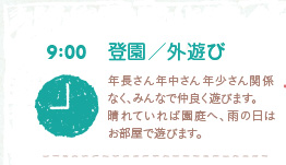 9:00登園/外遊び　年長さん年中さん年少さん関係なく、みんなで仲良く遊びます。晴れていれば園庭へ、雨の日はお部屋で遊びます。