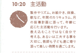 10:20 主活動　製作やリズム、お絵かき、体操、歌など、年間のカリキュラム、月の指導計画に添って、年齢に応じた主活動を行います。教え込むことではなく自分で考える、あるいは工夫する事を大切に、教師も子ども達に寄り添って楽しい時間を過ごします。