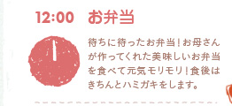 12：00　お弁当　待ちに待ったお弁当！お母さんが作ってくれた美味しいお弁当を食べて元気モリモリ！食後はきちんとハミガキをします。