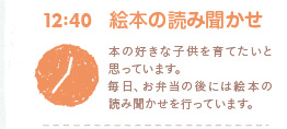 12:40　絵本の読み聞かせ　本の好きな子供を育てたいと思っています。毎日、お弁当の後には絵本の読み聞かせを行っています。