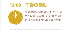 13:00　午後の活動　午前中の活動の続きや、午前中とは違う活動、お天気が良ければ外遊びをする時もあります。