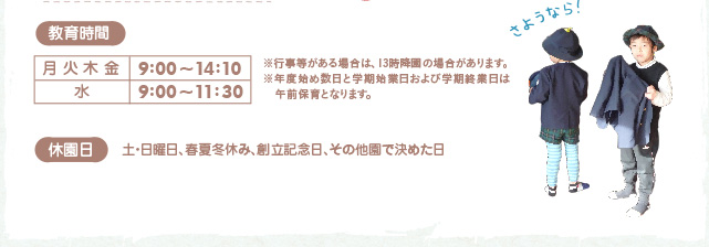 教育時間：月  火  木  金　9：00～14：10　水　9：00～11：30※行事などがある場合は、１３時降園の場合があります。年度始め数日と学期始業日および学期終業日は午前保育となります。　休園日：土・日、春夏冬休み、創立記念日、その他園で決めた日